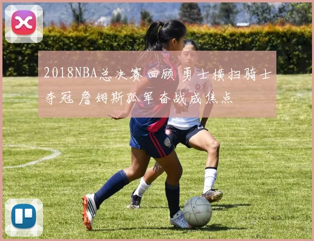 2018NBA总决赛回顾 勇士横扫骑士夺冠 詹姆斯孤军奋战成焦点