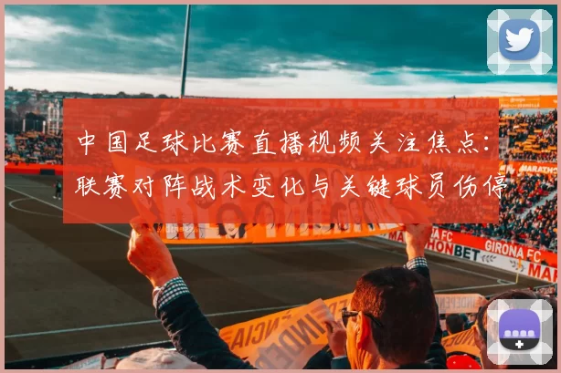 中国足球比赛直播视频关注焦点：联赛对阵战术变化与关键球员伤停情况影响
