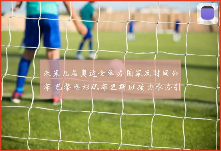 未来几届奥运会举办国家及时间公布 巴黎洛杉矶布里斯班接力承办引关注