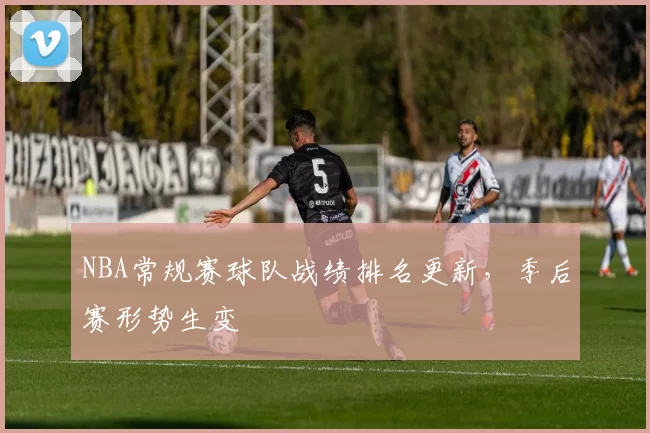 NBA常规赛球队战绩排名更新，季后赛形势生变