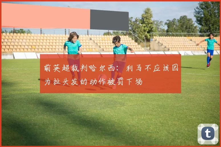 前英超裁判哈尔西：利马不应该因为扯头发的动作被罚下场