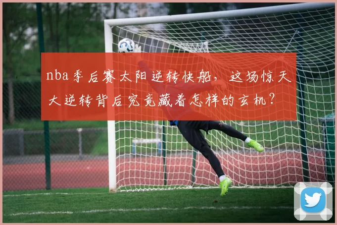nba季后赛太阳逆转快船,这场惊天大逆转背后究竟藏着怎样的玄机?