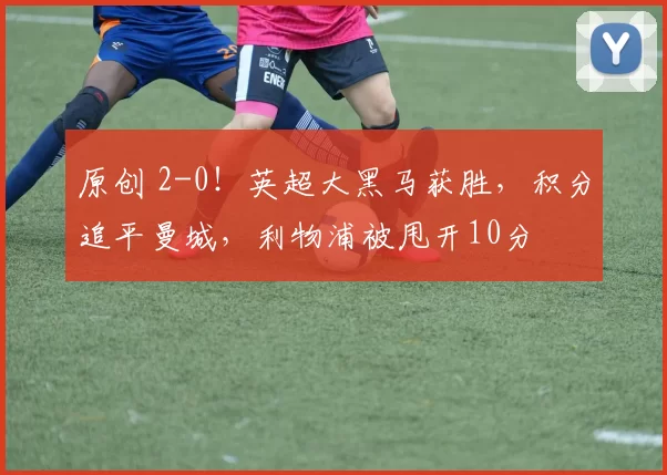 原创 2-0！英超大黑马获胜，积分追平曼城，利物浦被甩开10分