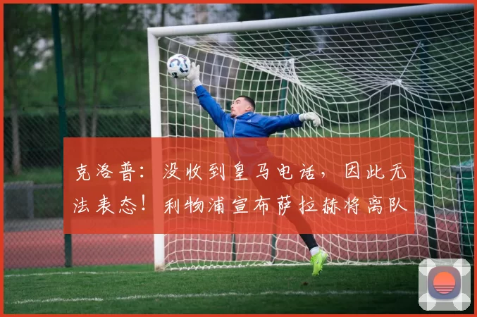 克洛普：没收到皇马电话，因此无法表态！利物浦宣布萨拉赫将离队
