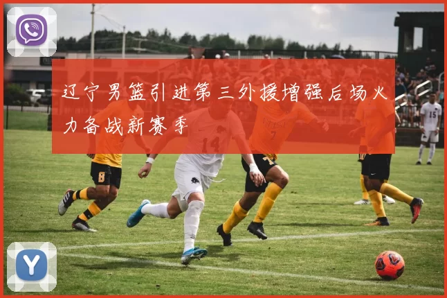 辽宁男篮引进第三外援增强后场火力备战新赛季