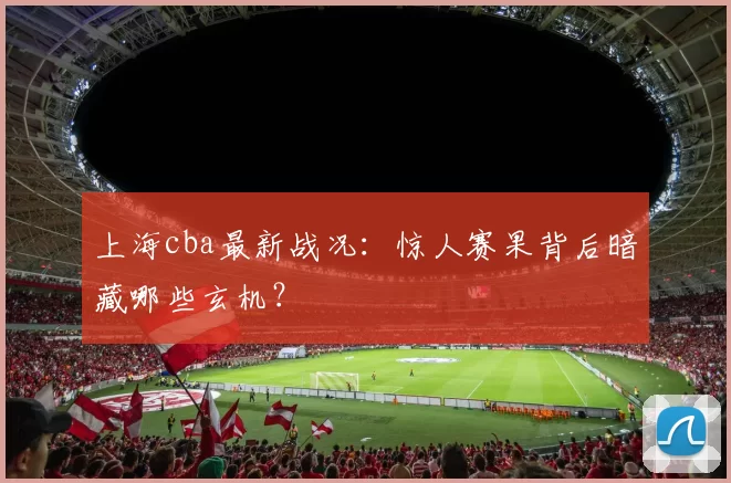 上海cba最新战况：惊人赛果背后暗藏哪些玄机？
