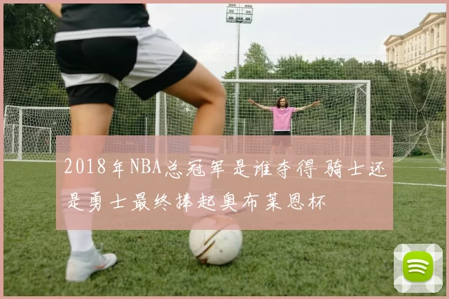 2018年NBA总冠军是谁夺得 骑士还是勇士最终捧起奥布莱恩杯