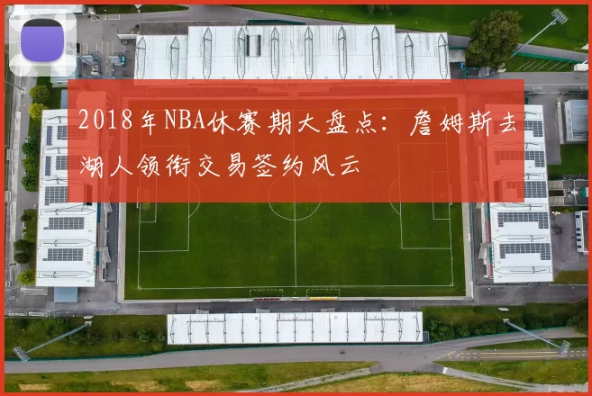 2018年NBA休赛期大盘点：詹姆斯去湖人领衔交易签约风云