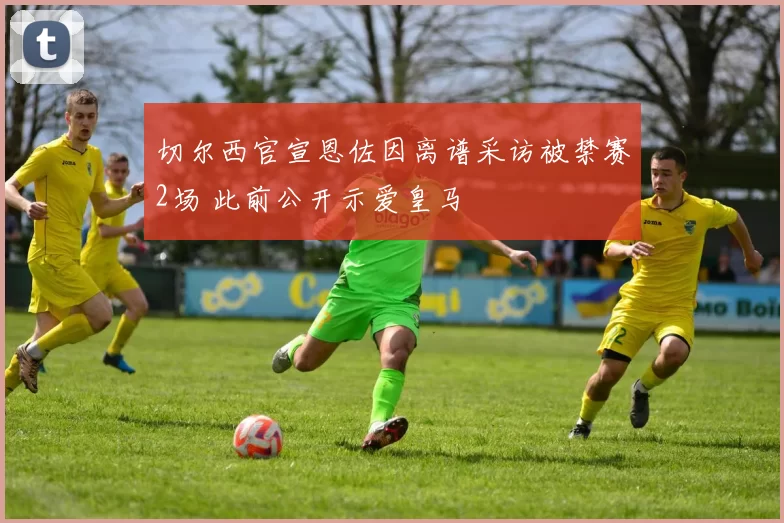 切尔西官宣恩佐因离谱采访被禁赛2场 此前公开示爱皇马