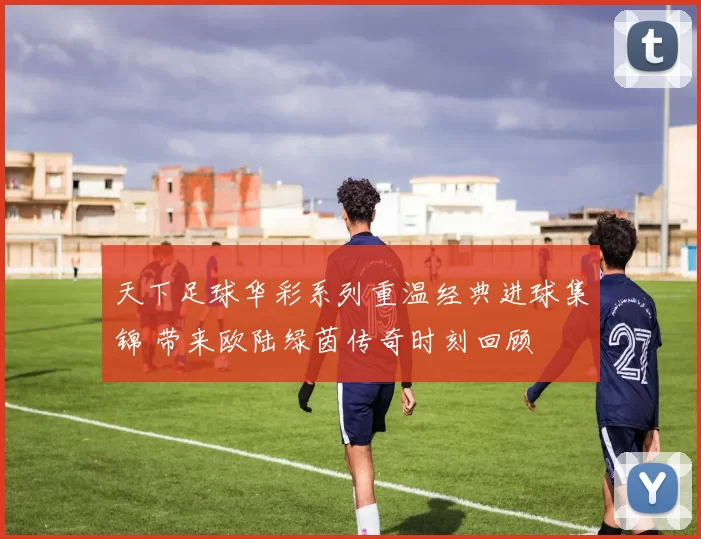 天下足球华彩系列重温经典进球集锦 带来欧陆绿茵传奇时刻回顾