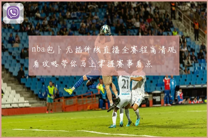 nba包卜无插件线直播全赛程高清观看攻略带你马上掌握赛事看点