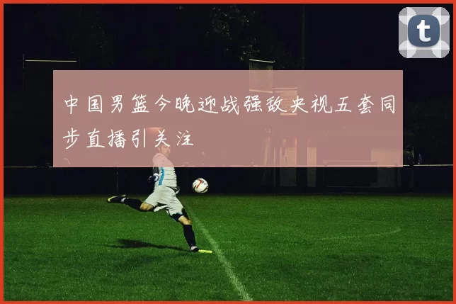 中国男篮今晚迎战强敌央视五套同步直播引关注