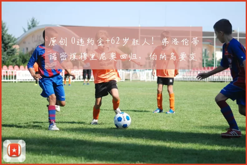 原创 0违约金+62岁狂人！弗洛伦蒂诺密谋穆里尼奥回归，伯纳乌要变天？