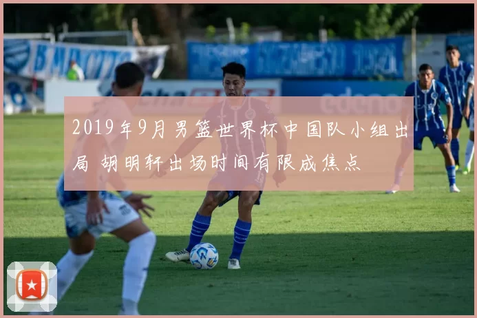 2019年9月男篮世界杯中国队小组出局 胡明轩出场时间有限成焦点