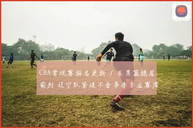 CBA常规赛排名更新 广东男篮稳居前列 辽宁队紧追不舍争夺季后赛席位