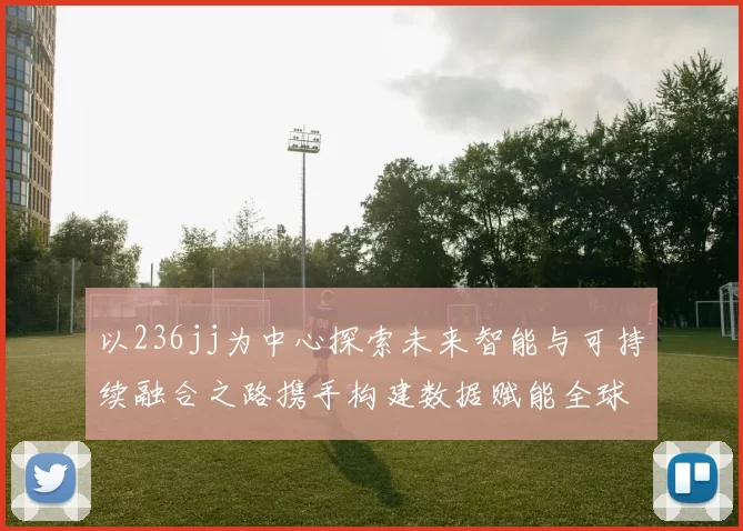 以236jj为中心探索未来智能与可持续融合之路携手构建数据赋能全球协作生态
