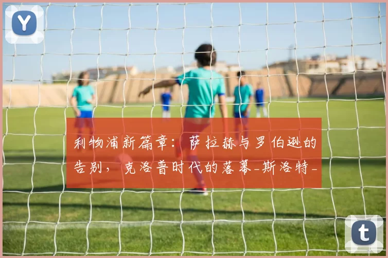 利物浦新篇章：萨拉赫与罗伯逊的告别，克洛普时代的落幕_斯洛特_战术_戴克