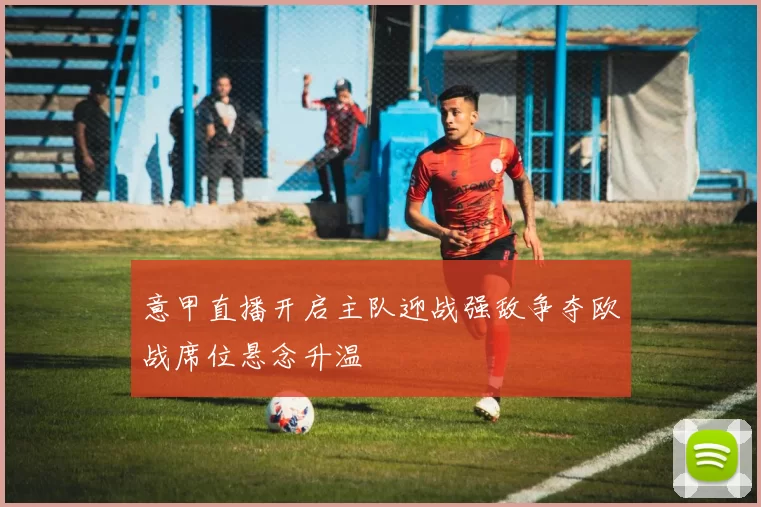 意甲直播开启主队迎战强敌争夺欧战席位悬念升温
