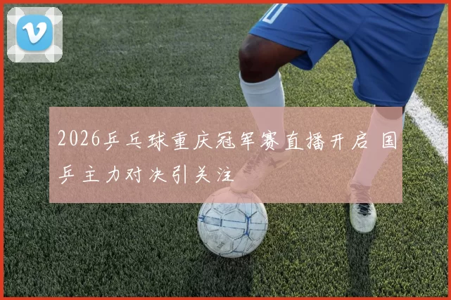 2026乒乓球重庆冠军赛直播开启 国乒主力对决引关注