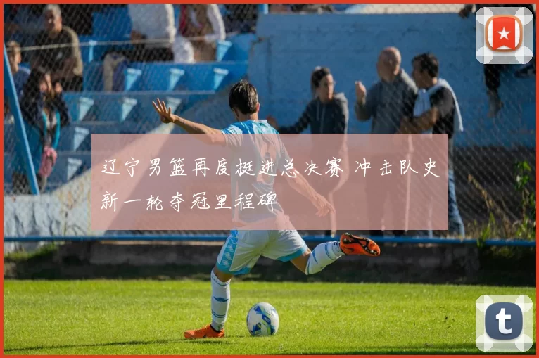 辽宁男篮再度挺进总决赛 冲击队史新一轮夺冠里程碑