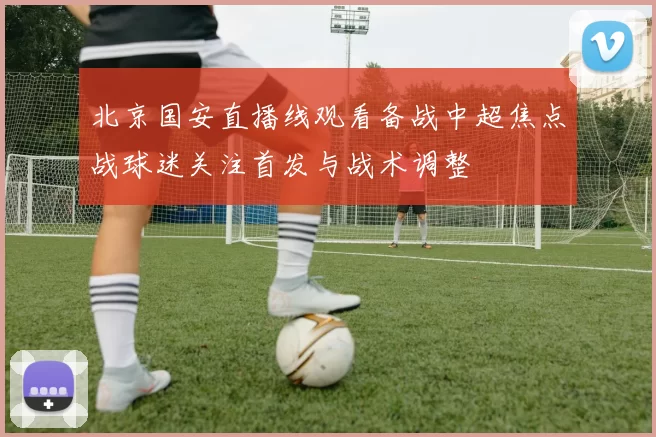 北京国安直播线观看备战中超焦点战球迷关注首发与战术调整