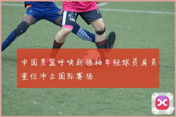 中国男篮呼唤新领袖年轻球员肩负重任冲击国际赛场