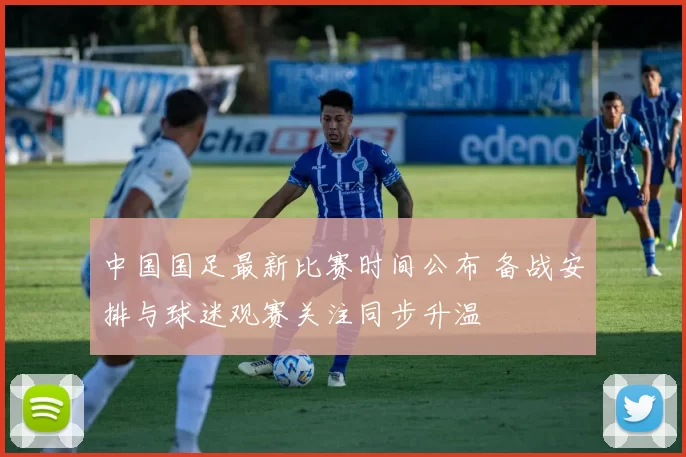 中国国足最新比赛时间公布 备战安排与球迷观赛关注同步升温