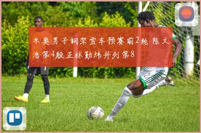 冬奥男子钢架雪车预赛前2轮 陈文浩第4殷正林勤炜并列第8