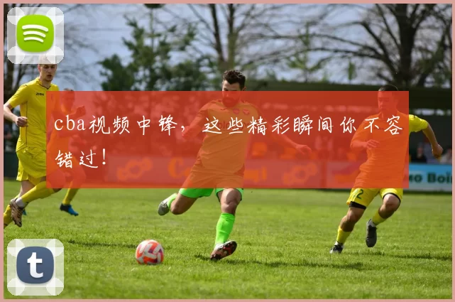 cba视频中锋，这些精彩瞬间你不容错过！