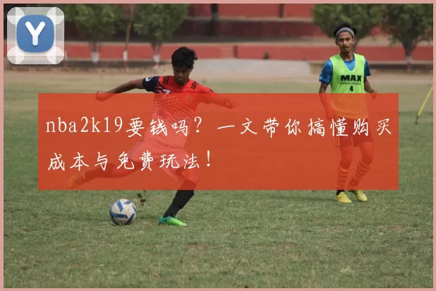 nba2k19要钱吗？一文带你搞懂购买成本与免费玩法！