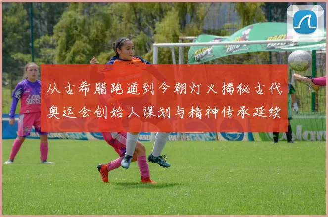 从古希腊跑道到今朝灯火揭秘古代奥运会创始人谋划与精神传承延续