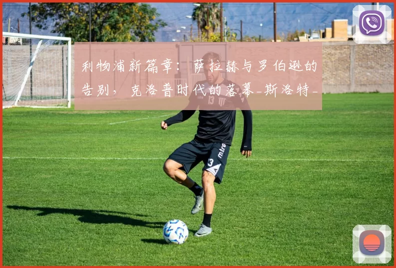 利物浦新篇章：萨拉赫与罗伯逊的告别，克洛普时代的落幕_斯洛特_战术_戴克