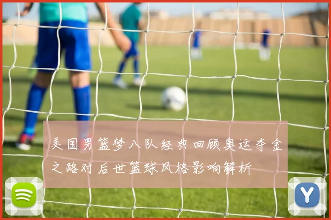 美国男篮梦八队经典回顾奥运夺金之路对后世篮球风格影响解析