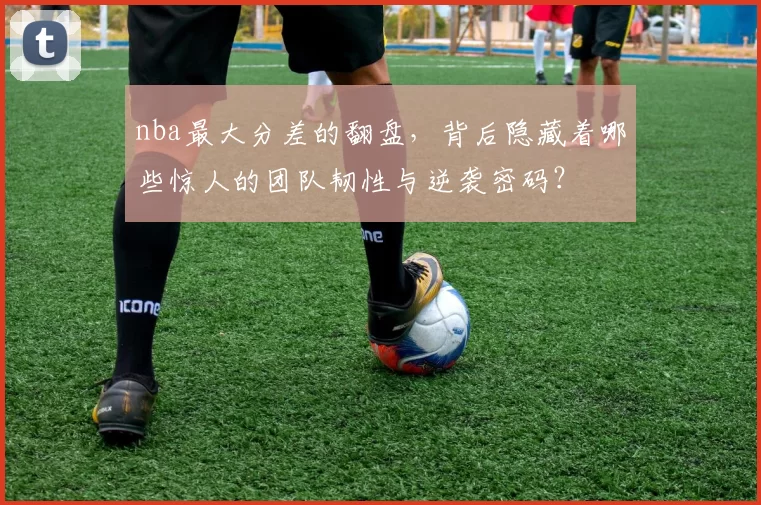 nba最大分差的翻盘，背后隐藏着哪些惊人的团队韧性与逆袭密码？